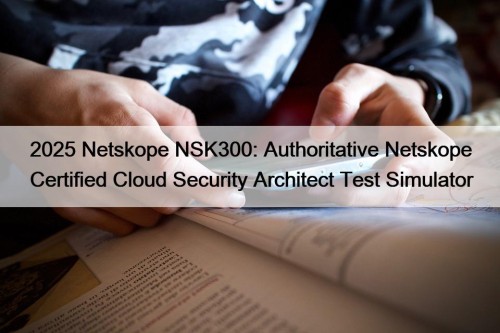 2025 Netskope NSK300: Authoritative Netskope Certified Cloud Security Architect Test Simulator